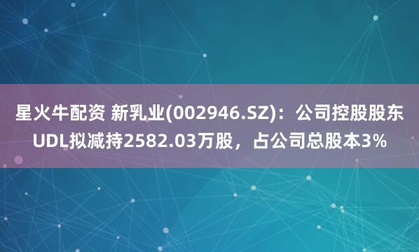 星火牛配资 新乳业(002946.SZ)：公司控股股东UDL拟减持2582.03万股，占公司总股本3%