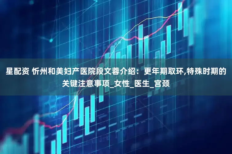 星配资 忻州和美妇产医院段文蓉介绍：更年期取环,特殊时期的关键注意事项_女性_医生_宫颈