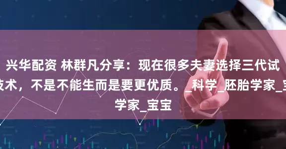 兴华配资 林群凡分享：现在很多夫妻选择三代试管技术，不是不能生而是要更优质。_科学_胚胎学家_宝宝