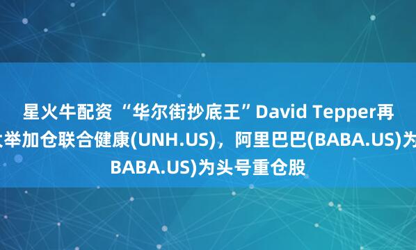 星火牛配资 “华尔街抄底王”David Tepper再出手！Q2大举加仓联合健康(UNH.US)，阿里巴巴(BABA.US)为头号重仓股