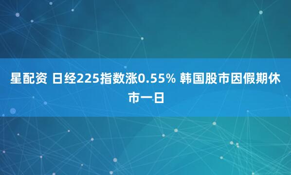 星配资 日经225指数涨0.55% 韩国股市因假期休市一日