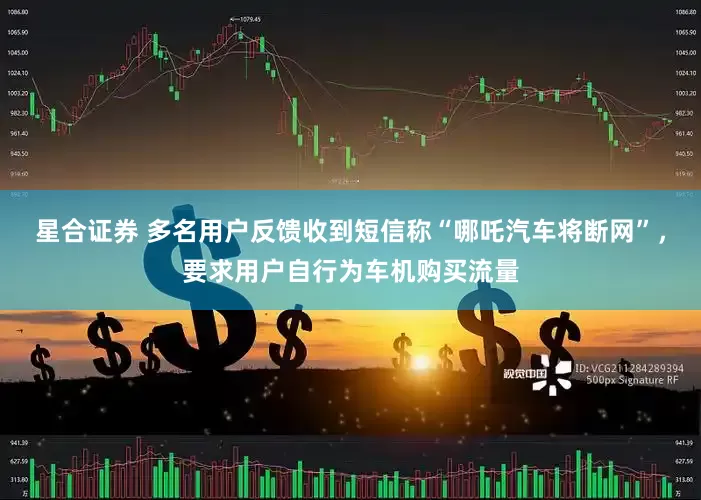 星合证券 多名用户反馈收到短信称“哪吒汽车将断网”，要求用户自行为车机购买流量