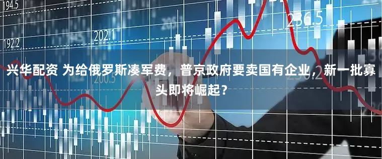 兴华配资 为给俄罗斯凑军费，普京政府要卖国有企业，新一批寡头即将崛起？