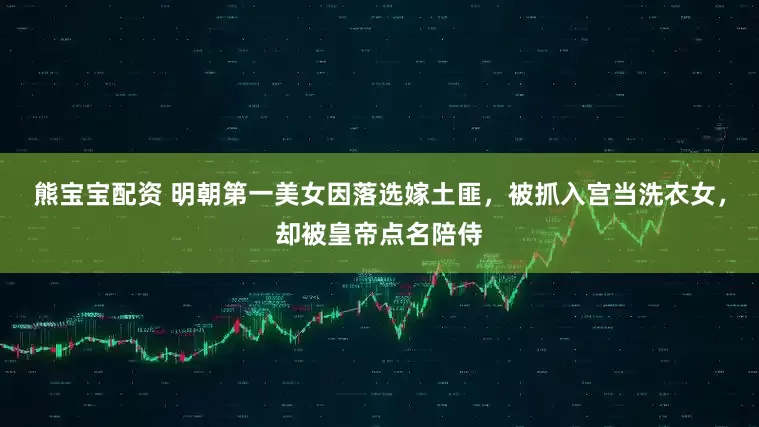 熊宝宝配资 明朝第一美女因落选嫁土匪，被抓入宫当洗衣女，却被皇帝点名陪侍