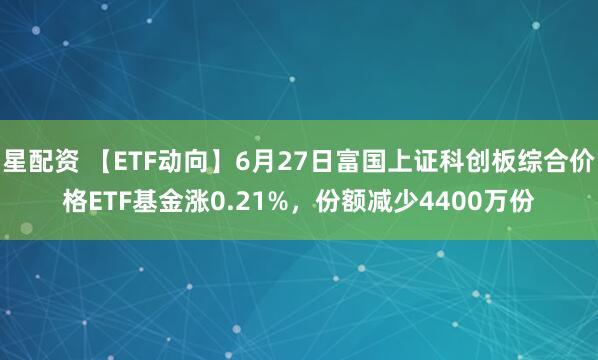 星配资 【ETF动向】6月27日富国上证科创板综合价格ETF基金涨0.21%，份额减少4400万份