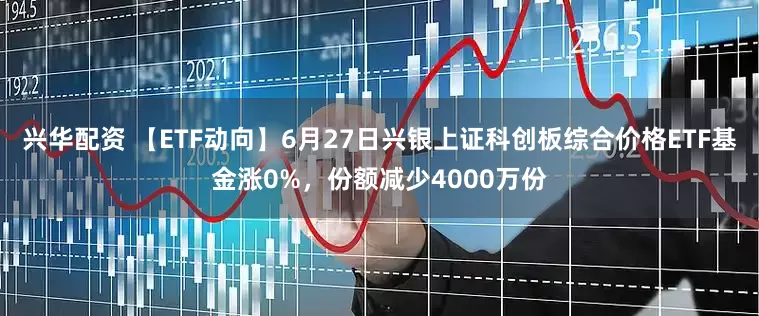 兴华配资 【ETF动向】6月27日兴银上证科创板综合价格ETF基金涨0%，份额减少4000万份
