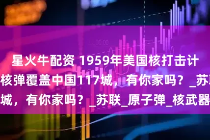 星火牛配资 1959年美国核打击计划解密，870枚核弹覆盖中国117城，有你家吗？_苏联_原子弹_核武器