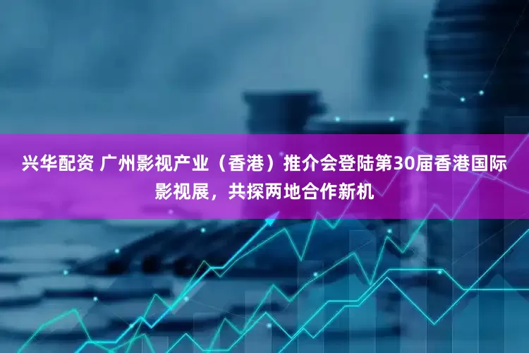 兴华配资 广州影视产业（香港）推介会登陆第30届香港国际影视展，共探两地合作新机